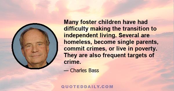 Many foster children have had difficulty making the transition to independent living. Several are homeless, become single parents, commit crimes, or live in poverty. They are also frequent targets of crime.