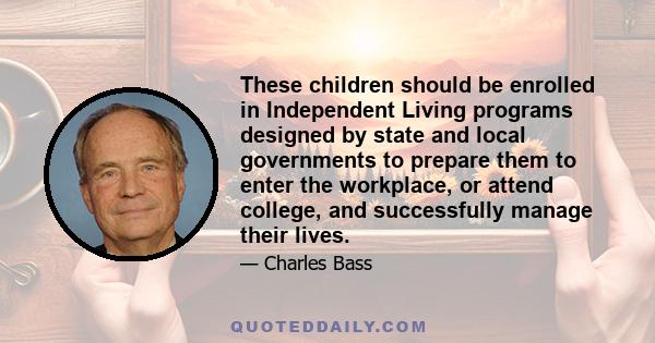 These children should be enrolled in Independent Living programs designed by state and local governments to prepare them to enter the workplace, or attend college, and successfully manage their lives.