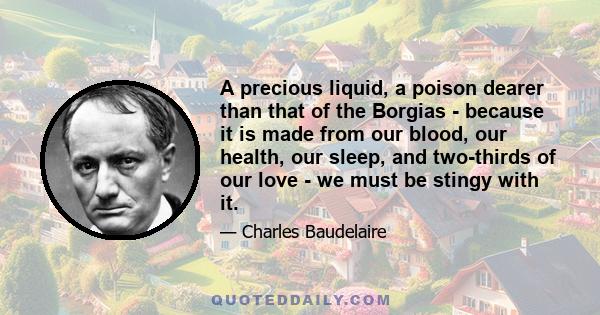 A precious liquid, a poison dearer than that of the Borgias - because it is made from our blood, our health, our sleep, and two-thirds of our love - we must be stingy with it.