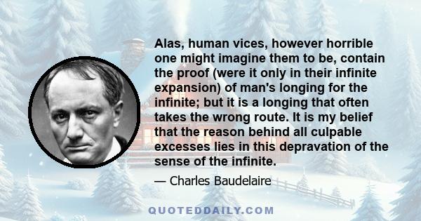 Alas, human vices, however horrible one might imagine them to be, contain the proof (were it only in their infinite expansion) of man's longing for the infinite; but it is a longing that often takes the wrong route. It