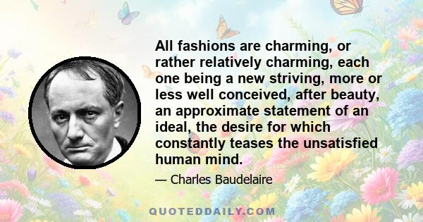 All fashions are charming, or rather relatively charming, each one being a new striving, more or less well conceived, after beauty, an approximate statement of an ideal, the desire for which constantly teases the