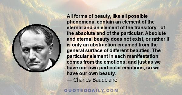 All forms of beauty, like all possible phenomena, contain an element of the eternal and an element of the transitory - of the absolute and of the particular. Absolute and eternal beauty does not exist, or rather it is