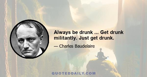 Always be drunk ... Get drunk militantly. Just get drunk.