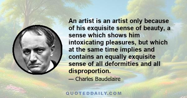 An artist is an artist only because of his exquisite sense of beauty, a sense which shows him intoxicating pleasures, but which at the same time implies and contains an equally exquisite sense of all deformities and all 