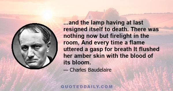 ...and the lamp having at last resigned itself to death. There was nothing now but firelight in the room, And every time a flame uttered a gasp for breath It flushed her amber skin with the blood of its bloom.