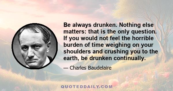 Be always drunken. Nothing else matters: that is the only question. If you would not feel the horrible burden of time weighing on your shoulders and crushing you to the earth, be drunken continually.