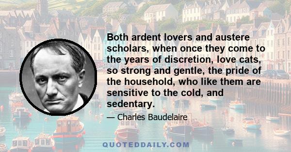 Both ardent lovers and austere scholars, when once they come to the years of discretion, love cats, so strong and gentle, the pride of the household, who like them are sensitive to the cold, and sedentary.