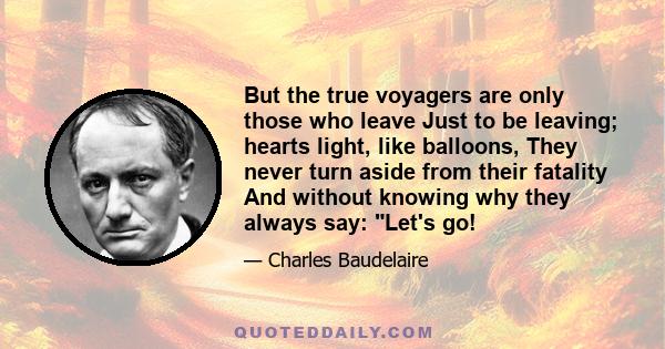 But the true voyagers are only those who leave Just to be leaving; hearts light, like balloons, They never turn aside from their fatality And without knowing why they always say: Let's go!