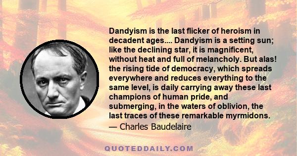 Dandyism is the last flicker of heroism in decadent ages.... Dandyism is a setting sun; like the declining star, it is magnificent, without heat and full of melancholy. But alas! the rising tide of democracy, which