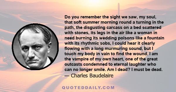 Do you remember the sight we saw, my soul, that soft summer morning round a turning in the path, the disgusting carcass on a bed scattered with stones, its legs in the air like a woman in need burning its wedding