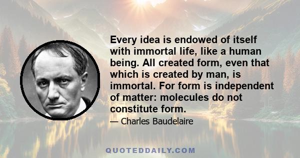 Every idea is endowed of itself with immortal life, like a human being. All created form, even that which is created by man, is immortal. For form is independent of matter: molecules do not constitute form.