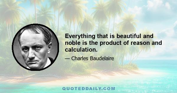 Everything that is beautiful and noble is the product of reason and calculation.