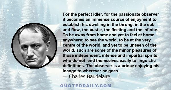 For the perfect idler, for the passionate observer it becomes an immense source of enjoyment to establish his dwelling in the throng, in the ebb and flow, the bustle, the fleeting and the infinite. To be away from home