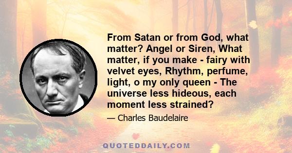 From Satan or from God, what matter? Angel or Siren, What matter, if you make - fairy with velvet eyes, Rhythm, perfume, light, o my only queen - The universe less hideous, each moment less strained?