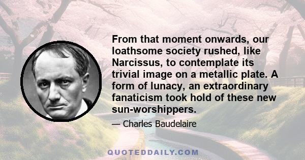 From that moment onwards, our loathsome society rushed, like Narcissus, to contemplate its trivial image on a metallic plate. A form of lunacy, an extraordinary fanaticism took hold of these new sun-worshippers.