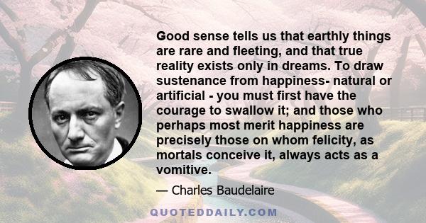 Good sense tells us that earthly things are rare and fleeting, and that true reality exists only in dreams. To draw sustenance from happiness- natural or artificial - you must first have the courage to swallow it; and