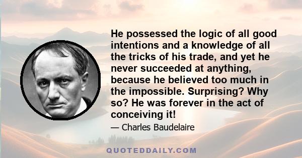 He possessed the logic of all good intentions and a knowledge of all the tricks of his trade, and yet he never succeeded at anything, because he believed too much in the impossible. Surprising? Why so? He was forever in 