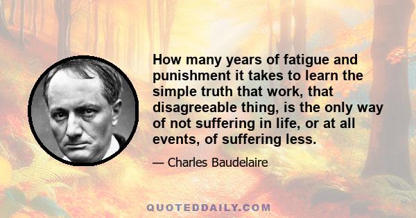 How many years of fatigue and punishment it takes to learn the simple truth that work, that disagreeable thing, is the only way of not suffering in life, or at all events, of suffering less.