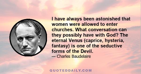 I have always been astonished that women were allowed to enter churches. What conversation can they possibly have with God? The eternal Venus (caprice, hysteria, fantasy) is one of the seductive forms of the Devil.