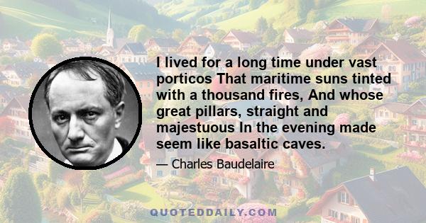 I lived for a long time under vast porticos That maritime suns tinted with a thousand fires, And whose great pillars, straight and majestuous In the evening made seem like basaltic caves.