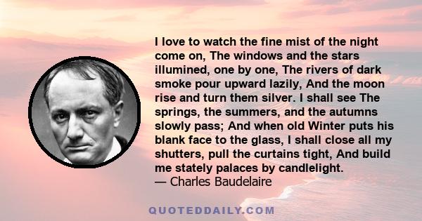 I love to watch the fine mist of the night come on, The windows and the stars illumined, one by one, The rivers of dark smoke pour upward lazily, And the moon rise and turn them silver. I shall see The springs, the