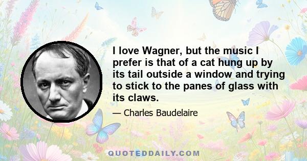 I love Wagner, but the music I prefer is that of a cat hung up by its tail outside a window and trying to stick to the panes of glass with its claws.