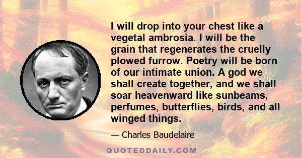 I will drop into your chest like a vegetal ambrosia. I will be the grain that regenerates the cruelly plowed furrow. Poetry will be born of our intimate union. A god we shall create together, and we shall soar