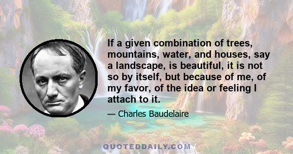 If a given combination of trees, mountains, water, and houses, say a landscape, is beautiful, it is not so by itself, but because of me, of my favor, of the idea or feeling I attach to it.