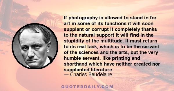 If photography is allowed to stand in for art in some of its functions it will soon supplant or corrupt it completely thanks to the natural support it will find in the stupidity of the multitude. It must return to its