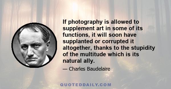 If photography is allowed to supplement art in some of its functions, it will soon have supplanted or corrupted it altogether, thanks to the stupidity of the multitude which is its natural ally.