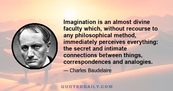 Imagination is an almost divine faculty which, without recourse to any philosophical method, immediately perceives everything: the secret and intimate connections between things, correspondences and analogies.