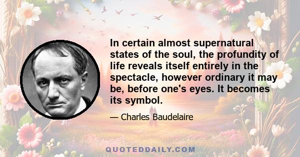 In certain almost supernatural states of the soul, the profundity of life reveals itself entirely in the spectacle, however ordinary it may be, before one's eyes. It becomes its symbol.