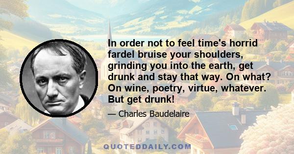 In order not to feel time's horrid fardel bruise your shoulders, grinding you into the earth, get drunk and stay that way. On what? On wine, poetry, virtue, whatever. But get drunk!