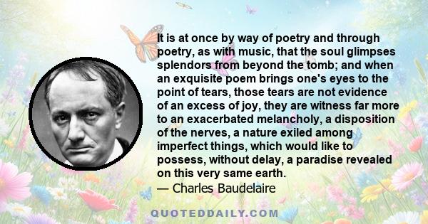 It is at once by way of poetry and through poetry, as with music, that the soul glimpses splendors from beyond the tomb; and when an exquisite poem brings one's eyes to the point of tears, those tears are not evidence