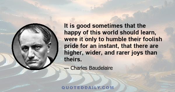 It is good sometimes that the happy of this world should learn, were it only to humble their foolish pride for an instant, that there are higher, wider, and rarer joys than theirs.