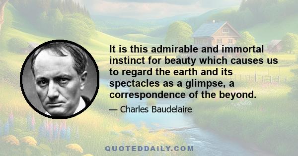 It is this admirable and immortal instinct for beauty which causes us to regard the earth and its spectacles as a glimpse, a correspondence of the beyond.