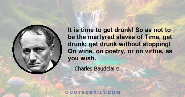 It is time to get drunk! So as not to be the martyred slaves of Time, get drunk; get drunk without stopping! On wine, on poetry, or on virtue, as you wish.