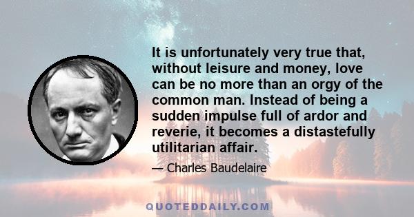 It is unfortunately very true that, without leisure and money, love can be no more than an orgy of the common man. Instead of being a sudden impulse full of ardor and reverie, it becomes a distastefully utilitarian