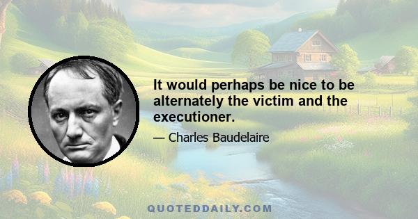 It would perhaps be nice to be alternately the victim and the executioner.