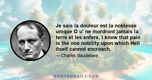 Je sais la douleur est la noblesse unique O u' ne mordront jamais la terre et les enfers. I know that pain is the one nobility upon which Hell itself cannot encroach.