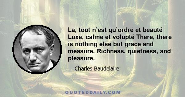 La, tout n’est qu’ordre et beauté Luxe, calme et volupté There, there is nothing else but grace and measure, Richness, quietness, and pleasure.