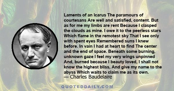 Laments of an Icarus The paramours of courtesans Are well and satisfied, content. But as for me my limbs are rent Because I clasped the clouds as mine. I owe it to the peerless stars Which flame in the remotest sky That 