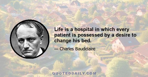 Life is a hospital in which every patient is possessed by a desire to change his bed.