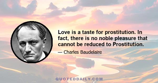 Love is a taste for prostitution. In fact, there is no noble pleasure that cannot be reduced to Prostitution.