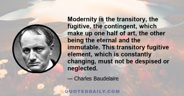 Modernity is the transitory, the fugitive, the contingent, which make up one half of art, the other being the eternal and the immutable. This transitory fugitive element, which is constantly changing, must not be