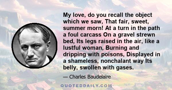 My love, do you recall the object which we saw, That fair, sweet, summer morn! At a turn in the path a foul carcass On a gravel strewn bed, Its legs raised in the air, like a lustful woman, Burning and dripping with