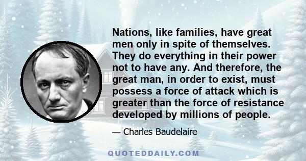 Nations, like families, have great men only in spite of themselves. They do everything in their power not to have any. And therefore, the great man, in order to exist, must possess a force of attack which is greater