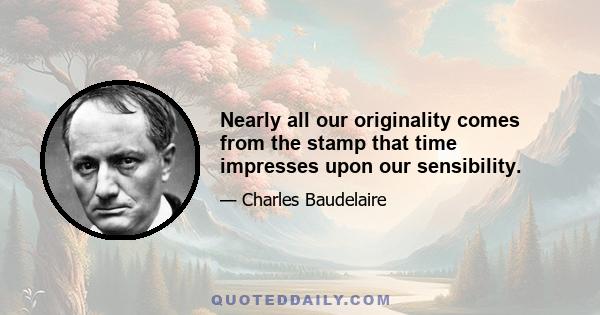 Nearly all our originality comes from the stamp that time impresses upon our sensibility.