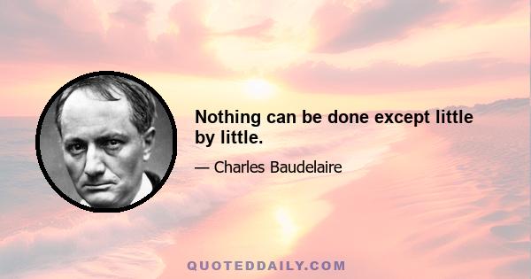 Nothing can be done except little by little.