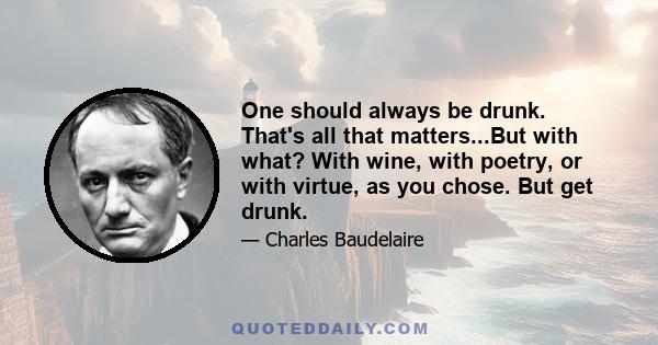 One should always be drunk. That's all that matters...But with what? With wine, with poetry, or with virtue, as you chose. But get drunk.